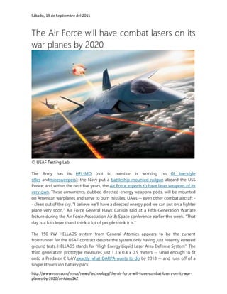 Sábado, 19 de Septiembre del 2015
http://www.msn.com/en-us/news/technology/the-air-force-will-have-combat-lasers-on-its-war-
planes-by-2020/ar-AAeu2kZ
The Air Force will have combat lasers on its
war planes by 2020
© USAF Testing Lab
The Army has its HEL-MD (not to mention is working on GI Joe-style
rifles andminesweepers); the Navy put a battleship-mounted railgun aboard the USS
Ponce; and within the next five years, the Air Force expects to have laser weapons of its
very own. These armaments, dubbed directed-energy weapons pods, will be mounted
on American warplanes and serve to burn missiles, UAVs -- even other combat aircraft -
- clean out of the sky. "I believe we'll have a directed energy pod we can put on a fighter
plane very soon," Air Force General Hawk Carlisle said at a Fifth-Generation Warfare
lecture during the Air Force Association Air & Space conference earlier this week. "That
day is a lot closer than I think a lot of people think it is."
The 150 kW HELLADS system from General Atomics appears to be the current
frontrunner for the USAF contract despite the system only having just recently entered
ground tests. HELLADS stands for "High Energy Liquid Laser Area Defense System". The
third generation prototype measures just 1.3 x 0.4 x 0.5 meters -- small enough to fit
onto a Predator C UAV,exactly what DARPA wants to do by 2018 -- and runs off of a
single lithium ion battery pack.
 