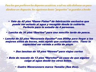 Paralosqueprefierenlosdeportesacuáticos,otalvezsólodisfrutarunpoco
dándoseunchapuzón,lossiguientesbotes“pequeños”seguardanabordo:
• Yate de 42 pies “Game Fisher” de fabricación exclusiva que
puede ser echado al agua y recogido desde la cubierta.
Perfecto para la estadia de 4 personas.
• Lancha de 30 pies “SeeVee” para una sencilla tarde de pesca.
• Lancha de 22 pies “Novurania Equator” con 800hp para llegar a los
mejores sitios de buceo, mas rápido que cualquier otro. Tiene la
capacidad ser varada a orilla de playa.
• Dos lanchas de 18 pies “Hewes” para viajes cortos
• Bote de rescate de 13 pies “Narwhal” en caso de que alguien
caiga al agua desde los otros botes.
• Cuatro Waverunners marca Yamaha (Sea Doo).
 