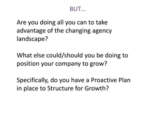 BUT…
Are you doing all you can to take
advantage of the changing agency
landscape?

What else could/should you be doing to
position your company to grow?

Specifically, do you have a Proactive Plan
in place to Structure for Growth?
 