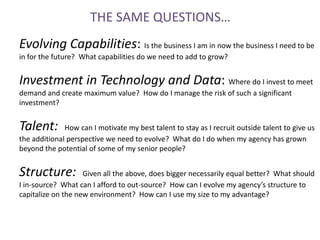 THE SAME QUESTIONS…
Evolving Capabilities: Is the business I am in now the business I need to be
in for the future? What capabilities do we need to add to grow?


Investment in Technology and Data: Where do I invest to meet
demand and create maximum value? How do I manage the risk of such a significant
investment?


Talent:       How can I motivate my best talent to stay as I recruit outside talent to give us
the additional perspective we need to evolve? What do I do when my agency has grown
beyond the potential of some of my senior people?


Structure:          Given all the above, does bigger necessarily equal better? What should
I in-source? What can I afford to out-source? How can I evolve my agency’s structure to
capitalize on the new environment? How can I use my size to my advantage?
 