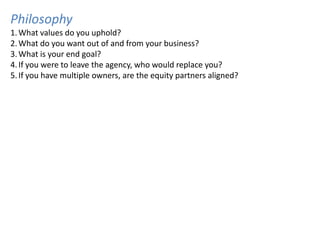 Philosophy
1. What values do you uphold?
2. What do you want out of and from your business?
3. What is your end goal?
4. If you were to leave the agency, who would replace you?
5. If you have multiple owners, are the equity partners aligned?
 