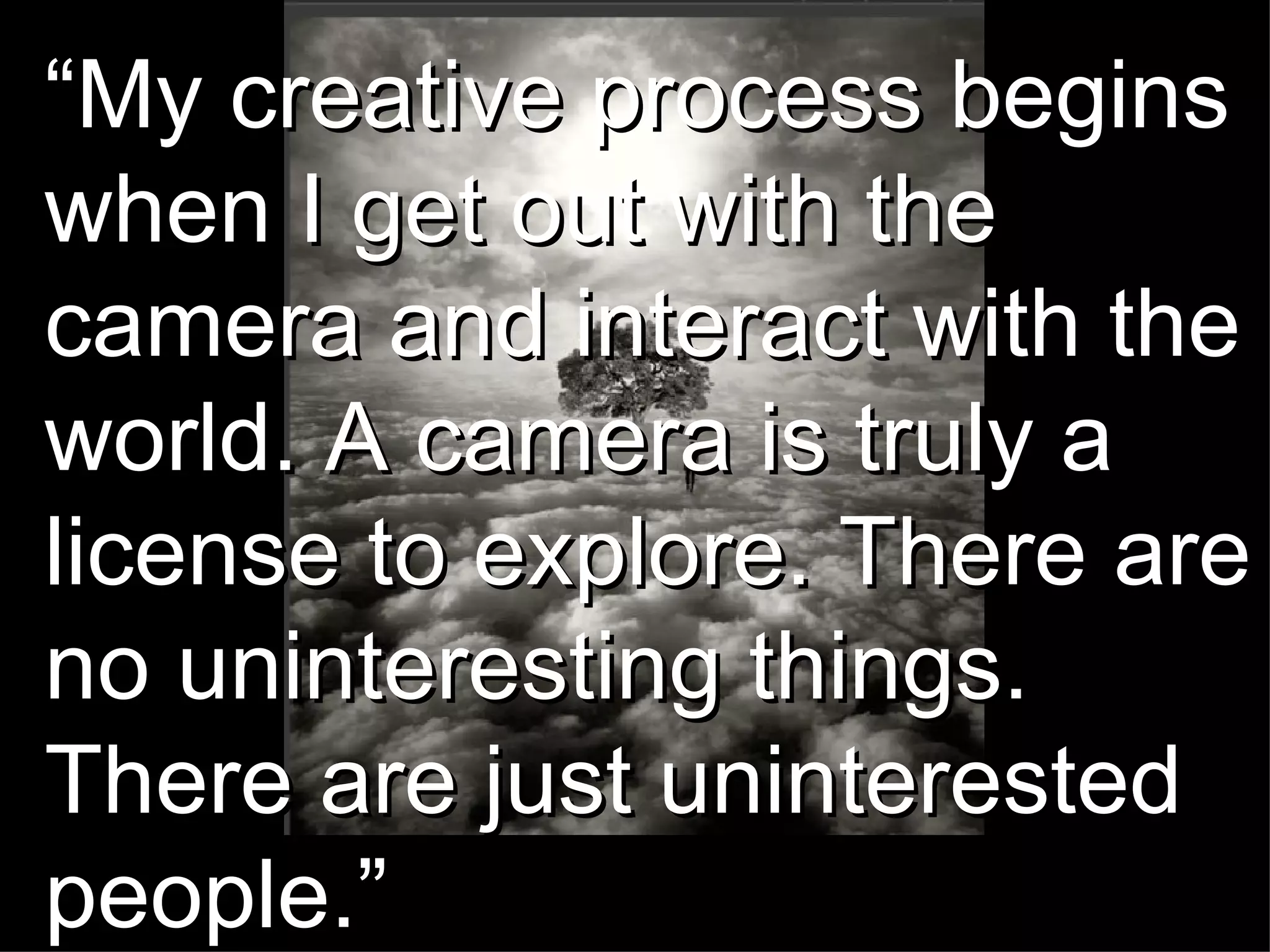 “ My creative process begins when I get out with the camera and interact with the world. A camera is truly a license to explore. There are no uninteresting things. There are just uninterested people.”  