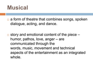 Musical
   a form of theatre that combines songs, spoken
    dialogue, acting, and dance.

   story and emotional content of the piece –
    humor, pathos, love, anger – are
    communicated through the
    words, music, movement and technical
    aspects of the entertainment as an integrated
    whole.
 