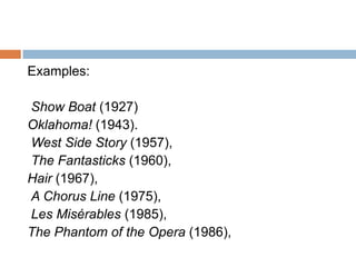Examples:

Show Boat (1927)
Oklahoma! (1943).
West Side Story (1957),
The Fantasticks (1960),
Hair (1967),
A Chorus Line (1975),
Les Misérables (1985),
The Phantom of the Opera (1986),
 