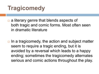 Tragicomedy
   a literary genre that blends aspects of
    both tragic and comic forms. Most often seen
    in dramatic literature

   In a tragicomedy, the action and subject matter
    seem to require a tragic ending, but it is
    avoided by a reversal which leads to a happy
    ending; sometimes the tragicomedy alternates
    serious and comic actions throughout the play.
 