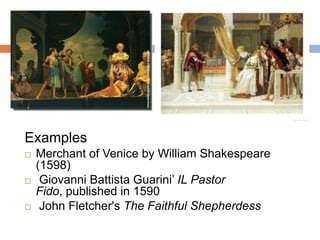 Examples
   Merchant of Venice by William Shakespeare
    (1598)
    Giovanni Battista Guarini’ IL Pastor
    Fido, published in 1590
    John Fletcher's The Faithful Shepherdess
 