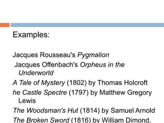 Examples:

Jacques Rousseau's Pygmalion
 Jacques Offenbach's Orpheus in the
  Underworld
A Tale of Mystery (1802) by Thomas Holcroft
he Castle Spectre (1797) by Matthew Gregory
  Lewis
The Woodsman's Hut (1814) by Samuel Arnold
The Broken Sword (1816) by William Dimond.
 