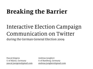 Breaking the Barrier
Interactive Election Campaign
Communication on Twitter
during the German General Election 2009
Pascal Jürgens
U of Mainz, Germany
pascal.juergens@gmail.com
Andreas Jungherr
U of Bamberg, Germany
andreas.jungherr@gmail.com
 