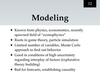 12


              Modeling
•   Known from physics, econonomics, recently
    spawned ﬁeld of “econophysics”
•   Roots in game theory, particle simulation
•   Limited number of variables, Monte Carlo
    approach to ﬁnd out behavior
•   Good in conditions of high uncertainty
    regarding interplay of factors (explorative
    theory building)
•   Bad for forecasts, establishing causality
 