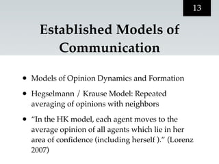 13

      Established Models of
         Communication

•   Models of Opinion Dynamics and Formation

•   Hegselmann / Krause Model: Repeated
    averaging of opinions with neighbors

•   “In the HK model, each agent moves to the
    average opinion of all agents which lie in her
    area of conﬁdence (including herself ).” (Lorenz
    2007)
 