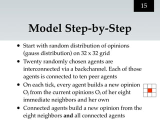 15


     Model Step-by-Step
•   Start with random distribution of opinions
    (gauss distribution) on 32 x 32 grid
•   Twenty randomly chosen agents are
    interconnected via a backchannel. Each of those
    agents is connected to ten peer agents
•   On each tick, every agent builds a new opinion
    Oj from the current opinions Oi of her eight
    immediate neighbors and her own
•   Connected agents build a new opinion from the
    eight neighbors and all connected agents
 
