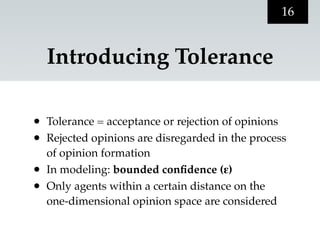 16


    Introducing Tolerance

•   Tolerance = acceptance or rejection of opinions
•   Rejected opinions are disregarded in the process
    of opinion formation
•   In modeling: bounded conﬁdence (ε)
•   Only agents within a certain distance on the
    one-dimensional opinion space are considered
 