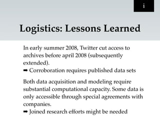 i


Logistics: Lessons Learned
In early summer 2008, Twitter cut access to
archives before april 2008 (subsequently
extended).
➡ Corroboration requires published data sets

Both data acquisition and modeling require
substantial computational capacity. Some data is
only accessible through special agreements with
companies.
➡ Joined research efforts might be needed
 