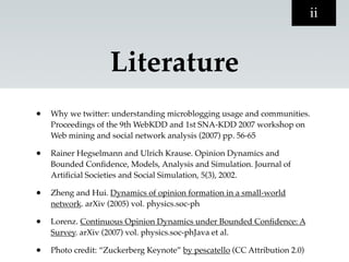 ii


                    Literature
•   Why we twitter: understanding microblogging usage and communities.
    Proceedings of the 9th WebKDD and 1st SNA-KDD 2007 workshop on
    Web mining and social network analysis (2007) pp. 56-65

•   Rainer Hegselmann and Ulrich Krause. Opinion Dynamics and
    Bounded Conﬁdence, Models, Analysis and Simulation. Journal of
    Artiﬁcial Societies and Social Simulation, 5(3), 2002.

•   Zheng and Hui. Dynamics of opinion formation in a small-world
    network. arXiv (2005) vol. physics.soc-ph

•   Lorenz. Continuous Opinion Dynamics under Bounded Conﬁdence: A
    Survey. arXiv (2007) vol. physics.soc-phJava et al.

•   Photo credit: “Zuckerberg Keynote” by pescatello (CC Attribution 2.0)
 