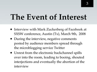 3


The Event of Interest
•   Interview with Mark Zuckerberg of Facebook at
    SXSW conference, Austin (Tx), March 9th, 2008
•   During the interview, negative comments
    posted by audience members spread through
    the microblogging service Twitter
•   Unrest from the electronic backchannel spills
    over into the room, leading to booing, shouted
    interjections and eventually the abortion of the
    interview
 