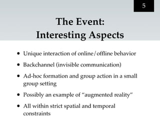 5

             The Event:
         Interesting Aspects
•   Unique interaction of online/ofﬂine behavior

•   Backchannel (invisible communication)

•   Ad-hoc formation and group action in a small
    group setting

•   Possibly an example of “augmented reality”

•   All within strict spatial and temporal
    constraints
 