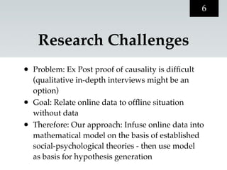 6


     Research Challenges
•   Problem: Ex Post proof of causality is difﬁcult
    (qualitative in-depth interviews might be an
    option)
•   Goal: Relate online data to ofﬂine situation
    without data
•   Therefore: Our approach: Infuse online data into
    mathematical model on the basis of established
    social-psychological theories - then use model
    as basis for hypothesis generation
 