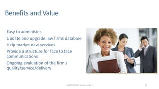 Benefits and Value
Easy to administer.
Update and upgrade law firms database
Help market new services
Provide a structure ...