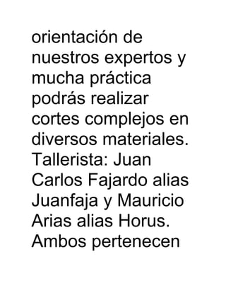 orientación de
nuestros expertos y
mucha práctica
podrás realizar
cortes complejos en
diversos materiales.
Tallerista: Juan
Carlos Fajardo alias
Juanfaja y Mauricio
Arias alias Horus.
Ambos pertenecen
 