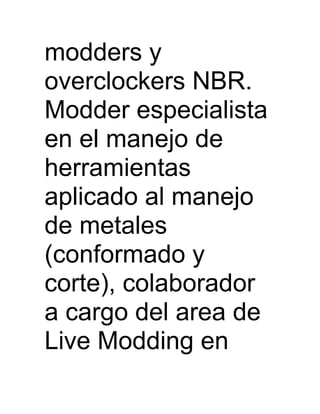 modders y
overclockers NBR.
Modder especialista
en el manejo de
herramientas
aplicado al manejo
de metales
(conformado y
corte), colaborador
a cargo del area de
Live Modding en
 