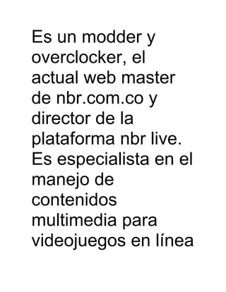 Es un modder y
overclocker, el
actual web master
de nbr.com.co y
director de la
plataforma nbr live.
Es especialista en el
manejo de
contenidos
multimedia para
videojuegos en línea
 