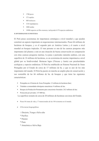       1700 peces
                  375 reptiles
                  800 moluscos
                  3336 lepidópteros
                  3000 arañas
                  18900 especies en filos menores, incluyendo 6178 especies endémicas
II. DIVERSIDAD DE ECOSISTEMAS


El Perú posee ecosistemas de importancia estratégica a nivel mundial y que pueden
constituir un aspecto importante en negociaciones internacionales. Posee 66 millones de
hectáreas de bosques, y es el segundo país en América Latina y el cuarto a nivel
mundial en bosques tropicales. El mar peruano es una de las cuencas pesqueras más
importantes del planeta y está en una situación de buena conservación en comparación
con otras cuencas pesqueras marinas. La puna o pastizales naturales andinos, con una
superficie de 18 millones de hectáreas, es un ecosistema de enorme importancia a nivel
global por su biodiversidad. Destacan lagos (Titicaca y Junín) con peculiaridades
ecológicas y especies endémicas. El Perú ha establecido un Sistema Nacional de Áreas
Protegidas por el Estado de cerca de 17 millones de ha. y que es uno de los más
importantes del mundo. El Perú ha puesto en marcha un amplio plan de conservación y
uso sostenible de las 66 millones de ha. de bosques y que tiene las siguientes
características:

       Protegidas en el Sistema de Áreas Protegidas: 12 millones de hectáreas (has).
       Tituladas a comunidades aborígenes amazónicas: 8 millones de has.
       Bosques de Producción Permanente para concesiones forestales: 24,5 millones de has.
       Protección por privados: 157 000 has.
    La superficie restante de cerca de 20 millones de hectáreas son áreas del Estado.

        Posee 84 zonas de vida y 17 transicionales de las 104 existentes en el mundo.


        8 Provincias biogeográficas:


         Desierto,     Yunga o Selva alta
        * Pacífica
        * Páramo
        * Puna
        * Amazónica o Selva Baja
 