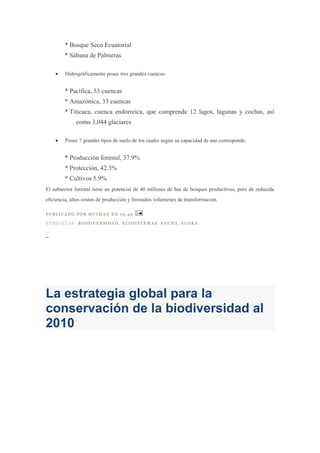 * Bosque Seco Ecuatorial
        * Sábana de Palmeras

        Hidrográficamente posee tres grandes cuencas:


        * Pacífica, 53 cuencas
        * Amazónica, 33 cuencas
        * Titicaca, cuenca endorreica, que comprende 12 lagos, lagunas y cochas, así
             como 3,044 glaciares

        Posee 7 grandes tipos de suelo de los cuales según su capacidad de uso corresponde:


        * Producción forestal, 37.9%
        * Protección, 42.3%
        * Cultivos 5.9%
El subsector forestal tiene un potencial de 40 millones de has de bosques productivos, pero de reducida
eficiencia, altos costos de producción y limitados volúmenes de transformación.

PUBLICADO POR HUIMAN EN 19:42

ETIQUETAS: BIODIVERSIDAD, ECOSISTEMAS, FAUNA, FLORA

_




La estrategia global para la
conservación de la biodiversidad al
2010
 