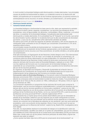 A nivel mundial, la diversidad biológica está disminuyendo a niveles alarmantes. Las principales
causas de pérdida de biodiversidad se deben a un acelerado avance en la destrucción del
hábitat, principalmente por la expansión de las fronteras agropecuarias y la pobreza extrema; la
sobreexplotación de los recursos; el cambio climático y la contaminación; y el cambio global.
Actualizado domingo 21 mayo 2006 23:04:00 hs
Disminuye el tamaño del texto
Aumenta el tamaño del texto

La diversidad biológica o biodiversidad es base para la vida, dado que representa la variedad
de la vida en la tierra: genes, especies, ecosistemas. Los servicios que extraemos de los
ecosistemas, como el agua potable, los alimentos, combustibles y fibras, medicinas, y el control
del clima, no existirían sin la diversidad biológica. Actualmente esta biodiversidad esta
disminuyendo a niveles alarmantes. En la actualidad hay 25 "hotspots" en el mundo, que serían
los denominados "puntos calientes" en el planeta tierra por la alta concentración de diversidad
que tienen, y que a la vez, actualmente sufren alarmantes pérdidas de hábitat.
Se estima que el 44% de todas las especies de plantas vasculares y 35% de las especies de
vertebrados están confinados en los 25 hotspots que comprenden únicamente el 1,4% de la
superficie sobre la tierra.
Las principales causas de pérdida de biodiversidad son: -la destrucción del hábitat
(principalmente por la expansión de las fronteras agropecuarias y por la pobreza extrema) -la
sobreexplotación de los recursos (con fines económicos) -el cambio climático y el cambio global
-la contaminación.
Ante este escenario, la Organización de las Naciones Unidas designó como "Día Internacional
de la Diversidad Biológica" el 22 de mayo, con el objeto de aumentar la comprensión y la
conciencia sobre los temas relacionados con esta problemática. En diciembre de 2000, la
Asamblea General de las Naciones Unidas instituyó la fecha para conmemorar el día de
adopción del texto del Convenio sobre la Diversidad Biológica, realizado en el año 1992.
Los tres objetivos del Convenio son: la conservación de la diversidad biológica, el uso
sostenible de sus componentes y la participación justa y equitativa de los beneficios derivados
del uso de los recursos genéticos.
En Argentina, la Secretaría de Ambiente y Desarrollo Sustentable de la Nación tiene el
departamento de Coordinación de Conservación de la Biodiversidad que se ocupa de la
implementación de las obligaciones del Convenio en el ámbito nacional.
Convención sobre la Diversidad Biológica La Convención sobre la Diversidad Biológica
(llamada comúnmente CBD o Convenio de Biodiversidad) es el primer tratado internacional que
atiende las amenazas sobre la biodiversidad mundial en todos los niveles. Fue presentada en
la Cumbre de la Tierra en Río de Janeiro en 1992 y ratificada por 185 países. Entro en vigor el
29 de diciembre de 1993.
"La Convención representa un compromiso de las naciones del mundo para conservar la
biodiversidad, usar los recursos biológicos sustentablemente y compartir los beneficios que se
derivan del uso de los recursos genéticos en forma justa y equitativa", sostuvo la ing. Eibl.
La Republica Argentina es uno de los países miembros de la Convención de la Biodiversidad, y
participa de las Conferencias de las Partes, con la Ley nacional Nº24.375, y para la provincia
de Misiones con la ley provincial Nº3337 y decreto reglamentario Nº474.
"En el presente hay un fuerte apoyo de los países desarrollados para que se desacelere la
pérdida de la diversidad. Sabemos que hay especies que se están extinguiendo en forma
acelerada. Pero también hay que entender que la extinción de las especies es un fenómeno
natural, por evolución de la naturaleza las especies se van perdiendo, pero eso sería parte del
ecosistema, como una evolución de las especies. Ahora, lo que no pude ocurrir es que se
extingan especies por la influencia del hombre", explicó la ing. Beatriz Eibl, investigadora de la
FCF UNAM.
Para ello, los especialistas destacan la necesidad de trabajar en la identificación sobre las
especies amenazadas, aquellas que están en un grado de vulnerabilidad, que son los criterios
que establece la Unión Internacional de la Conservación de la Naturaleza (IUCN) que tiene sus
listas rojas, donde cada uno de los países miembros participan de estas listas y figuran las
especies que están en peligro".
¿Como ayudan las listas rojas de la UICN para la conservación de la biodiversidad?: se
 