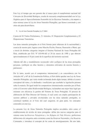 Esta Ley al tiempo que nos permite dar el marco para el cumplimiento nacional del
Convenio de Diversidad Biológica, resulta de necesaria complementariedad con la Ley
Orgánica para el Aprovechamiento Sostenible de los Recursos Naturales y da amparo a
otras normas como la Ley de Areas Naturales Protegidas, que hemos comentado y con
otras aún para desarrollarse.

   b. Ley de Áreas Naturales Protegidas, Ley Nº 26834


Consta de 04 Títulos Preliminares, 31 Artículos, 01 Disposición Complementaria y 03
Disposiciones Transitorias.

Las áreas naturales protegidas en el Perú forman parte inherente de la nacionalidad y
esencia de nuestro país; lugares como Macchu Picchu, Paracas, Huascarán o Manú, que
a través de distintas categorías integran el Sistema Nacional de Areas Protegidas del
Perú, establecido por D.S. Nº 010-90-AG el 24 de marzo de 1990 y que abarcan
aproximadamente el 10 por ciento de la superficie del territorio nacional.

Además del alto y mundialmente reconocido valor ecológico de las áreas protegidas
peruanas, confluyen en ellas factores y elementos relevantes de nuestra historia y
patrimonio.

Por lo tanto, acorde con el compromiso internacional y en concordancia con los
Artículos 66º y 68º de la Constitución Política, el Perú debía aprobar una Ley de Áreas
naturales Protegidas, que venía siendo reclamada desde algún tiempo, debido al avance
conceptual del tema y lo desfasada e insuficiente que resultaba la legislación peruana
sobre la materia. De igual modo los compromisos internacionales asumidos por el Perú,
como el Convenio sobre Biodiversidad Biológica, reclamaban una mejor base legal que
orientara con eficiencia la gestión del Sistema de Áreas Protegidas. El proceso de
elaboración del Plan Director del Sistema, el cual contó con amplia participación de
sectores públicos y privados involucrados con las áreas naturales protegidas, se
constituyó también en el Foro del cual surgieron, en gran parte, los conceptos
contenidos en esta Ley.

La presente Ley de Áreas Naturales Protegidas implica novedades, tales como: el
establecimiento de niveles de áreas protegidas: define dos nuevas categorías para el
sistema como las Reservas Paisajísticas y los Refugios de Vida Silvestre, perfecciona
definiciones de categorías antes existentes como las Reservas Nacionales y las Reservas
Comunales; e introduce el concepto de las zonas de amortiguamiento. De otro lado,
 