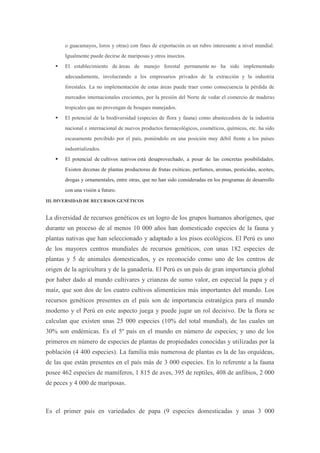 o guacamayos, loros y otras) con fines de exportación es un rubro interesante a nivel mundial.
       Igualmente puede decirse de mariposas y otros insectos.
      El establecimiento de áreas de manejo forestal permanente no ha sido implementado
       adecuadamente, involucrando a los empresarios privados de la extracción y la industria
       forestales. La no implementación de estas áreas puede traer como consecuencia la pérdida de
       mercados internacionales crecientes, por la presión del Norte de vedar el comercio de maderas
       tropicales que no provengan de bosques manejados.
      El potencial de la biodiversidad (especies de flora y fauna) como abastecedora de la industria
       nacional e internacional de nuevos productos farmacológicos, cosméticos, químicos, etc. ha sido
       escasamente percibido por el país, poniéndolo en una posición muy débil frente a los países
       industrializados.
      El potencial de cultivos nativos está desaprovechado, a pesar de las concretas posibilidades.
       Existen decenas de plantas productoras de frutas exóticas, perfumes, aromas, pesticidas, aceites,
       drogas y ornamentales, entre otras, que no han sido consideradas en los programas de desarrollo
       con una visión a futuro.
III. DIVERSIDAD DE RECURSOS GENÉTICOS


La diversidad de recursos genéticos es un logro de los grupos humanos aborígenes, que
durante un proceso de al menos 10 000 años han domesticado especies de la fauna y
plantas nativas que han seleccionado y adaptado a los pisos ecológicos. El Perú es uno
de los mayores centros mundiales de recursos genéticos, con unas 182 especies de
plantas y 5 de animales domesticados, y es reconocido como uno de los centros de
origen de la agricultura y de la ganadería. El Perú es un país de gran importancia global
por haber dado al mundo cultivares y crianzas de sumo valor, en especial la papa y el
maíz, que son dos de los cuatro cultivos alimenticios más importantes del mundo. Los
recursos genéticos presentes en el país son de importancia estratégica para el mundo
moderno y el Perú en este aspecto juega y puede jugar un rol decisivo. De la flora se
calculan que existen unas 25 000 especies (10% del total mundial), de las cuales un
30% son endémicas. Es el 5º país en el mundo en número de especies; y uno de los
primeros en número de especies de plantas de propiedades conocidas y utilizadas por la
población (4 400 especies). La familia más numerosa de plantas es la de las orquídeas,
de las que están presentes en el país más de 3 000 especies. En lo referente a la fauna
posee 462 especies de mamíferos, 1 815 de aves, 395 de reptiles, 408 de anfibios, 2 000
de peces y 4 000 de mariposas.



Es el primer país en variedades de papa (9 especies domesticadas y unas 3 000
 