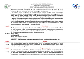 SECRETARÍA DE EDUCACIÓN PÚBLICA DE HIDALGO
SECRETARÌA DE EDUCACIÒN MEDIA SUPERIOR Y SUPERIOR
DEPARTAMENTO DE EDUCACIÒN NORMAL
DIRECCIÓN GENERAL DE FORMACIÓN Y SUPERACIÓN DOCENTE
ESCUELA NORMAL SUPERIOR PÚBLICA DEL ESTADO DE HIDALGO
Así que se suspende la presentación de audio cuentos y se pospone para el día martes. Se pasa a
realizar un ejercicio del libro de español de acentos y de concordancia.
Los alumnos tienen que buscar en su libro de texto palabras agudas, graves y esdrújulas,
aparentemente están buscando las palabras y no hay dificultad, incluso tienen algunos carteles
acerca de lo que son las palabras graves, agudas, etc. Pero cuando la maestra pregunta si hay algún
problema en identificar las palabras más de la mitad del grupo se levanta y van a verla.
Les ayuda y vuelve a explicarles. Les dice que utilicen las palmas de las manos para ver donde suena
más fuerte, y ahí están los alumnos aplaudiendo mientras dicen las palabras. Les funciona.
Y para finalizar la clase se escucha otro audio cuento: no abras la puerta. Les gusta mucho este tipo
de actividades, están atentos, se nota su intriga por saber el final, si alguien tose o hace un ruidito
por mínimo que sea todos lo chitan y vuelve el silencio.
Materia Matemáticas
10:55 am
Queda poco tiempo así que solo se hace revisión de la tarea, se sigue en la construcción de gráficas,
no todos han traído la tarea contestada, los que no la han realizado no participan en las cuestiones
que plantea la maestra, van contestando mientras los demás alumnos van dando las respuestas.
En la mayoría de las respuestas coinciden, pero en algunas no:
Ángel: es 185
Nicolás: es 175
Ángel: no es cierto, tú ni sabes.
Nicolás: que es 175
Sostienen la riña hasta que la maestra da la repuesta correcta, Ángel había acertado esta vez.
Materia Receso
11:12
Hoy me he percatado de que hay algunas parejas de novios una de ellas es de mi grupo, me acerco
a la chica y le pregunto que si tiene novio y su respuesta es: “si maestra pero no diga porque si dice
ahí en la dirección nos regañan”
Materia Asignatura estatal
11:50
He salido a realizar la entrevista al director, regreso y los alumnos están en equipos haciendo un
resumen y dibujando acerca de las culturas prehispánicas. Sale la maestra y por primera vez tengo
un espacio de tiempo más o menos largo con los alumnos a solas me platican a cerca de ellos, la
mayoría tiene 12 años, pocos tienen 13 y nadie tiene 11 años, también me hablan de sus aficiones,
 