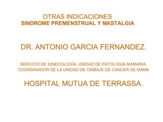 OTRAS INDICACIONES SINDROME PREMENSTRUAL Y MASTALGIA DR. ANTONIO GARCIA FERNANDEZ. SERVICIO DE GINECOLOGÍA. UNIDAD DE PATOLOGIA MAMARIA. COORDINADOR DE LA UNIDAD DE CRIBAJE DE CANCER DE MAMA HOSPITAL MUTUA DE TERRASSA. 