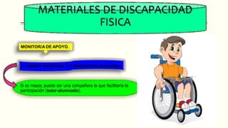 MATERIALES DE DISCAPACIDAD
FISICA
MONITOR/A DE APOYO.
En edades tempranas y/o afectaciones profundas
Si es mayor, puede ser una compañera la que facilitaría la
participación (tutor-alumnado).
 