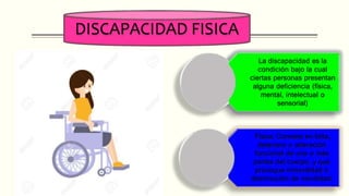 DISCAPACIDAD FISICA
La discapacidad es la
condición bajo la cual
ciertas personas presentan
alguna deficiencia (física,
mental, intelectual o
sensorial)
Física: Consiste en falta,
deterioro o alteración
funcional de una o más
partes del cuerpo, y que
provoque inmovilidad o
disminución de movilidad.
 