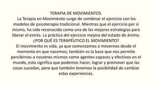 TERAPIA DE MOVIMIENTOS.
La Terapia en Movimiento surge de combinar el ejercicio con los
modelos de psicoterapia tradicional. Mientras que el ejercicio por sí
mismo, ha sido reconocido como una de las mejores estrategias para
liberar el estrés. La práctica del ejercicio mejora del estado de ánimo.
¿POR QUÉ ES TERAPÉUTICO EL MOVIMIENTO?
El movimiento es vida, ya que comenzamos a movernos desde el
momento en que nacemos; también es la base que nos permite
percibirnos a nosotros mismos como agentes capaces y efectivos en el
mundo, esto significa que podemos hacer, lograr y promover que las
cosas sucedan, pero que también tenemos la posibilidad de cambiar
estas experiencias.
 