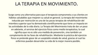 LA TERAPIA EN MOVIMIENTO.
Surge como una alternativa para que el terapeuta comprometa a sus clientes en
hábitos saludables que mejoren su salud en general. La terapia del movimiento
inducido por restricción es una de las pocas terapias de rehabilitación del
miembro superior que ha demostrado científicamente que tiene un impacto en
las actividades de la vida diaria. La Terapia del Movimiento trata de dar un paso
en adelante, al servirse del ejercicio físico como medio terapéutico, lo cual
significa que no es sólo una medida de prevención, sino también un
complemento de las fases de rehabilitación. Mediante la práctica del ejercicio
físico se pretende gozar de un aceptable estado de salud, gracias al cual los
enfermos puedan desarrollar su vida de la mejor manera posible.
 
