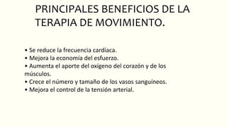 PRINCIPALES BENEFICIOS DE LA
TERAPIA DE MOVIMIENTO.
• Se reduce la frecuencia cardíaca.
• Mejora la economía del esfuerzo.
• Aumenta el aporte del oxígeno del corazón y de los
músculos.
• Crece el número y tamaño de los vasos sanguíneos.
• Mejora el control de la tensión arterial.
 