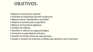OBJETIVOS.
• Mejorar la conciencia corporal.
• Controlar la respiración durante el ejercicio.
• Mejorar fuerza, flexibilidad y movilidad.
• Mejorar la coordinación y equilibrio.
• Mejorar las funciones orgánicas.
• Cambiar los hábitos.
• Equilibrar y reforzar la carga psicológica.
• Aumentar la capacidad de esfuerzo.
• Enseñar los límites físicos de cada persona.
• Ayudar a conocer los síntomas y señales que aparecen con el ejercicio.
 