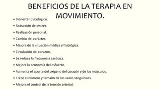 BENEFICIOS DE LA TERAPIA EN
MOVIMIENTO.
• Bienestar psicológico.
• Reducción del estrés.
• Realización personal.
• Cambio del carácter.
• Mejora de la situación médica y fisiológica.
• Circulación del corazón.
• Se reduce la frecuencia cardíaca.
• Mejora la economía del esfuerzo.
• Aumenta el aporte del oxígeno del corazón y de los músculos.
• Crece el número y tamaño de los vasos sanguíneos.
• Mejora el control de la tensión arterial.
 