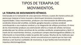 TIPOS DE TERAPIA DE
MOVIMIENTOS.
LA TERAPIA DE MOVIMIENTO RÍTMICO.
Está basada en la realización de unos ejercicios rítmicos y suaves de manera activa y/o
pasiva que mejoran el tono muscular y disminuyen tensiones musculares y
espasticidades. Estos movimientos, producen una interconexión de diferentes partes
cerebrales (tronco del encéfalo, cerebelo, ganglios basales y corteza cerebral)
contribuyendo a una madurez cerebral y a la integración de reflejos primitivos. El ritmo
de los movimientos produce una estimulación alterna a través de señales nerviosas
producidas por las células sensitivas de los sentidos vestibular, propioceptivo y táctil. A
través de los movimientos rítmicos, se producen campos electromagnéticos débiles y la
información es transmitida a todas las partes del cuerpo. Muchas de las moléculas que
forman los músculos y los huesos, tienen una estructura en espiral que las hace más
elásticas y con buenas cualidades de resonancia, lo que facilita esta transmisión de
impulsos electromagnéticos.
 
