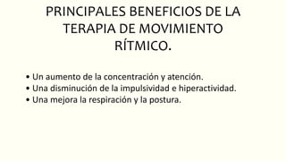 PRINCIPALES BENEFICIOS DE LA
TERAPIA DE MOVIMIENTO
RÍTMICO.
• Un aumento de la concentración y atención.
• Una disminución de la impulsividad e hiperactividad.
• Una mejora la respiración y la postura.
 