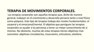 TERAPIA DE MOVIMIENTOS CORPORALES.
Las terapias corporales son aquellas terapias que, dicho de manera
general, trabajan en el crecimiento y desarrollo persona tanto a nivel físico
como psíquico. Este tipo de terapias trabaja dos niveles fundamentales: el
corporal y el emocional/mental. El objetivo que persiguen las terapias
corporales es ayudar a las personas a tener un mejor conocimiento de sí
mismas. No obstante, muchas de estas terapias tienen objetivos más
concretos: objetivos circulatorios, musculares, articulares, etcétera.
 