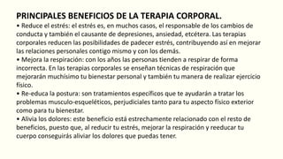 PRINCIPALES BENEFICIOS DE LA TERAPIA CORPORAL.
• Reduce el estrés: el estrés es, en muchos casos, el responsable de los cambios de
conducta y también el causante de depresiones, ansiedad, etcétera. Las terapias
corporales reducen las posibilidades de padecer estrés, contribuyendo así en mejorar
las relaciones personales contigo mismo y con los demás.
• Mejora la respiración: con los años las personas tienden a respirar de forma
incorrecta. En las terapias corporales se enseñan técnicas de respiración que
mejorarán muchísimo tu bienestar personal y también tu manera de realizar ejercicio
físico.
• Re-educa la postura: son tratamientos específicos que te ayudarán a tratar los
problemas musculo-esqueléticos, perjudiciales tanto para tu aspecto físico exterior
como para tu bienestar.
• Alivia los dolores: este beneficio está estrechamente relacionado con el resto de
beneficios, puesto que, al reducir tu estrés, mejorar la respiración y reeducar tu
cuerpo conseguirás aliviar los dolores que puedas tener.
 