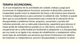 TERAPIA OCUPACIONAL.
Es el uso terapéutico de las actividades de cuidado, trabajo y juego para
incrementar la independencia funcional, aumentar el desarrollo y prevenir la
incapacidad; puede incluir la adaptación de tareas o del entorno para alcanzar
la máxima independencia y para aumentar la calidad de vida. También se puede
decir que es una profesión sociosanitaria que a través de la valoración de las
discapacidades y problemas físicos, psíquicos, sensoriales y sociales del
individuo pretende, con un adecuado tratamiento, capacitarle para alcanzar el
mayor grado de independencia posible en su vida diaria, contribuyendo a la
recuperación de su enfermedad y/o facilitando la adaptación a su discapacidad,
por esa razón se ve ligada a los campos de rehabilitación y readaptación utiliza
varios tipos de actividades con personas que tienen limitaciones con objetivo
de maximizar su independencia, prevenir discapacidades y mantener la salud.
 