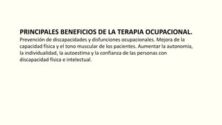 PRINCIPALES BENEFICIOS DE LA TERAPIA OCUPACIONAL.
Prevención de discapacidades y disfunciones ocupacionales. Mejora de la
capacidad física y el tono muscular de los pacientes. Aumentar la autonomía,
la individualidad, la autoestima y la confianza de las personas con
discapacidad física e intelectual.
 