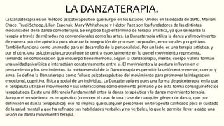 LA DANZATERAPIA.
La Danzaterapia es un método psicoterapéutico que surgió en los Estados Unidos en la década de 1940. Marian
Chace, Trudi Schoop, Lilian Espenak, Mary Whitehouse y Héctor Paez son los fundadores de las distintas
modalidades de la danza como terapia. Se engloba bajo el término de terapia artística, ya que se realiza la
terapia a través de métodos no convencionales como las artes. La Danzaterapia utiliza la danza y el movimiento
de manera psicoterapéutica para alcanzar la integración de procesos corporales, emocionales y cognitivos.
También funciona como un medio para el desarrollo de la personalidad. Por un lado, es una terapia artística, y
por el otro, una psicoterapia corporal que se centra especialmente en lo que el movimiento representa,
tomando en consideración que el cuerpo tiene memoria. Según la Danzaterapia, mente, cuerpo y alma forman
una unidad psicofísica e interactúan constantemente entre sí. El movimiento y la postura influyen en el
pensamiento y los sentimientos. La meta esencial de la Danzaterapia es permitir la unión entre mente, cuerpo y
alma. Se define la Danzaterapia como “el uso psicoterapéutico del movimiento para promover la integración
emocional, cognitiva, física y social de un individuo. La Danzaterapia es pues una forma de psicoterapia en la que
el terapeuta utiliza el movimiento y sus interacciones como elemento primario y de esta forma conseguir efectos
terapéuticos. Existe una diferencia fundamental entre la danza terapéutica y la danza movimiento terapia.
Aunque el movimiento es terapéutico (como en el caso de una clase de cualquier género de danza, que por
definición es danza terapéutica), eso no implica que cualquier persona es un terapeuta calificado para el cuidado
de la salud mental y que ha refinado sus habilidades verbales y no verbales, lo que le permite llevar a cabo una
sesión de danza movimiento terapia.
 