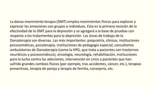 La danza movimiento terapia (DMT) emplea movimientos físicos para explorar y
expresar las emociones con grupos o individuos. Esta es la primera revisión de la
efectividad de la DMT para la depresión y se agregará a la base de pruebas con
respecto a los tratamientos para la depresión. Las áreas de trabajo de la
Danzaterapia son diversas. Las más importantes: psiquiatría, clínicas, instituciones
psicosomáticas, psicoterapia, instituciones de pedagogía especial, consultorios
ambulatorios de Danzaterapia (como la HPG, que trata a pacientes con trastornos
neuróticos y psicosomáticos), oncología, neurología, rehabilitación, instituciones
para la lucha contra las adicciones, intervención en crisis a pacientes que han
sufrido grandes cambios físicos (por ejemplo, tras accidentes, cáncer, etc.), terapias
preventivas, terapia de pareja y terapia de familia, consejería, etc.
 