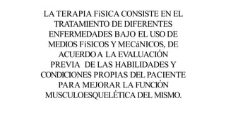 LA TERAPIA FíSICA CONSISTE EN EL
TRATAMIENTO DE DIFERENTES
ENFERMEDADES BAJO EL USO DE
MEDIOS FíSICOS YMECáNICOS, DE
ACUERDOA LA EVALUACIÓN
PREVIA DE LAS HABILIDADES Y
CONDICIONES PROPIAS DEL PACIENTE
PARA MEJORAR LA FUNCIÓN
MUSCULOESQUELÉTICA DEL MISMO.
 