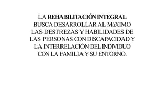 LA REHABILITACIÓNINTEGRAL
BUSCA DESARROLLAR AL MáXIMO
LAS DESTREZAS YHABILIDADES DE
LAS PERSONAS CONDISCAPACIDAD Y
LA INTERRELACIÓN DELINDIVIDUO
CONLA FAMILIAYSU ENTORNO.
 