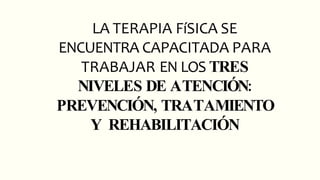 LA TERAPIA FíSICA SE
ENCUENTRA CAPACITADA PARA
TRABAJAR EN LOS TRES
NIVELES DE ATENCIÓN:
PREVENCIÓN, TRATAMIENTO
Y REHABILITACIÓN
 